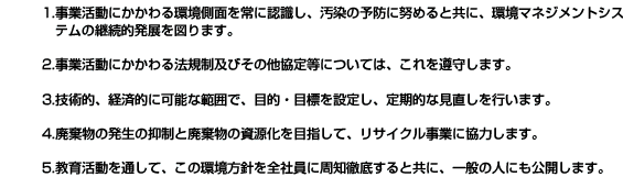 1.事業活動にかかわる環境側面を常に認識し、汚染の予防に努めると共に、環境マネジメントシステムの継続的発展を図ります。2.事業活動にかかわる法規制及びその他協定等については、これを遵守します。3.技術的、経済的に可能な範囲で、目的・目標を設定し、定期的な見直しを行います。4.廃棄物の発生の抑制と廃棄物の資源化を目指して、リサイクル事業に協力します。5.教育活動を通して、この環境方針を全社員に周知徹底すると共に、一般の人にも公開します。